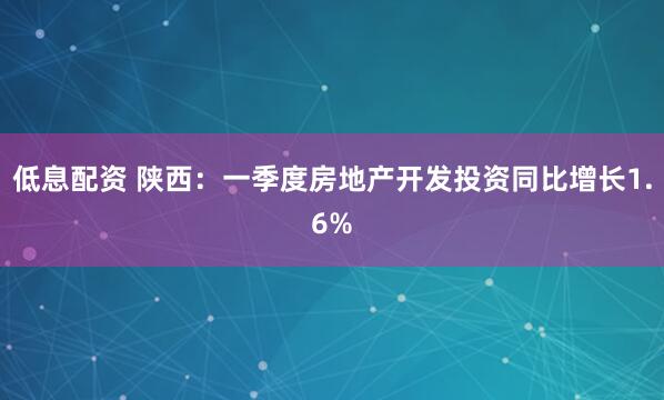 低息配资 陕西：一季度房地产开发投资同比增长1.6%