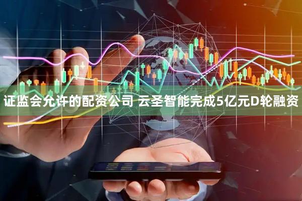 证监会允许的配资公司 云圣智能完成5亿元D轮融资