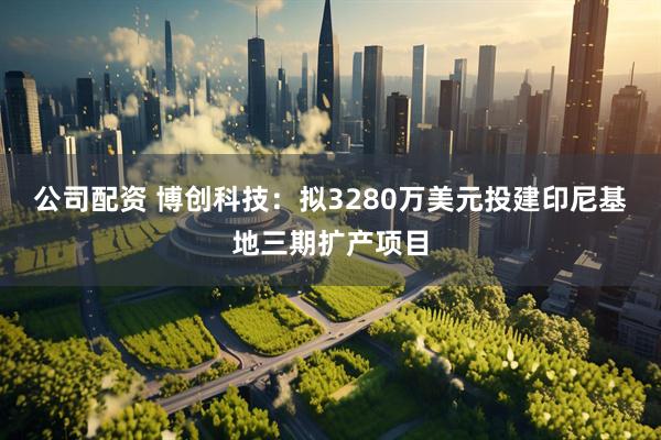 公司配资 博创科技：拟3280万美元投建印尼基地三期扩产项目