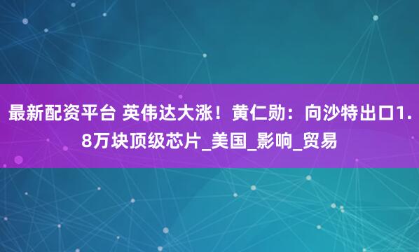 最新配资平台 英伟达大涨！黄仁勋：向沙特出口1.8万块顶级芯片_美国_影响_贸易