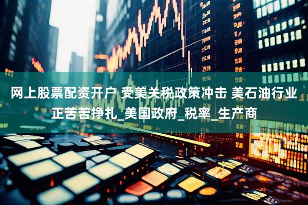 网上股票配资开户 受美关税政策冲击 美石油行业正苦苦挣扎_美国政府_税率_生产商