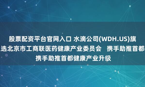 股票配资平台官网入口 水滴公司(WDH.US)旗下翼帆医药入选北京市工商联医药健康产业委员会   携手助推首都健康产业升级