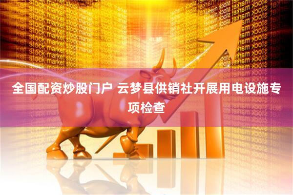 全国配资炒股门户 云梦县供销社开展用电设施专项检查