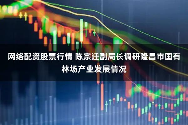 网络配资股票行情 陈宗迁副局长调研隆昌市国有林场产业发展情况