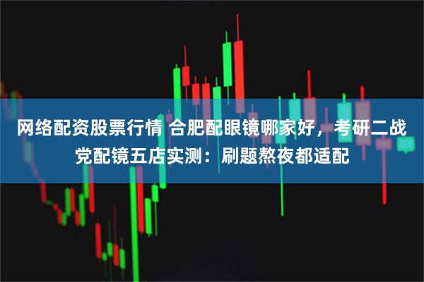 网络配资股票行情 合肥配眼镜哪家好，考研二战党配镜五店实测：刷题熬夜都适配