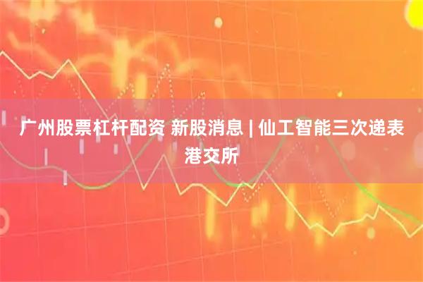 广州股票杠杆配资 新股消息 | 仙工智能三次递表港交所