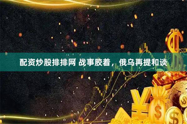 配资炒股排排网 战事胶着，俄乌再提和谈