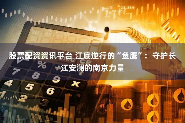 股票配资资讯平台 江底逆行的“鱼鹰”：守护长江安澜的南京力量