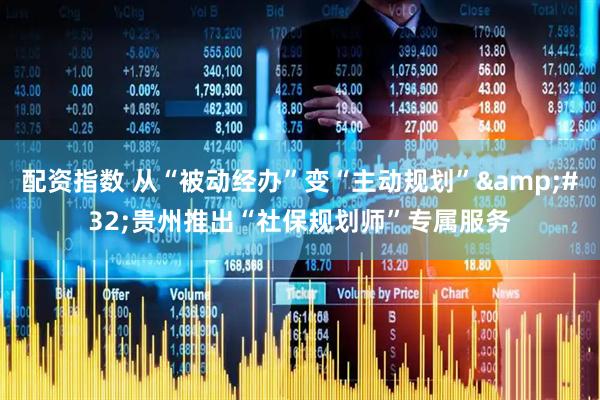 配资指数 从“被动经办”变“主动规划” 贵州推出“社保规划师”专属服务