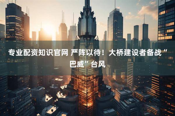 专业配资知识官网 严阵以待！大桥建设者备战“巴威”台风