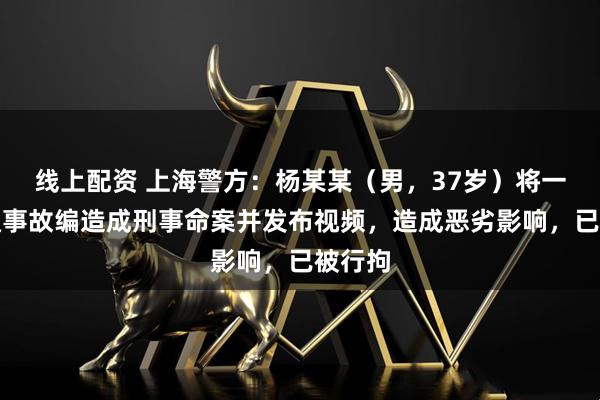 线上配资 上海警方：杨某某（男，37岁）将一起交通事故编造成刑事命案并发布视频，造成恶劣影响，已被行拘