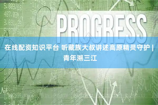在线配资知识平台 听藏族大叔讲述高原精灵守护 | 青年溯三江